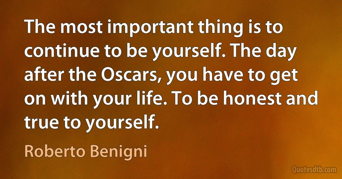 The most important thing is to continue to be yourself. The day after the Oscars, you have to get on with your life. To be honest and true to yourself. (Roberto Benigni)