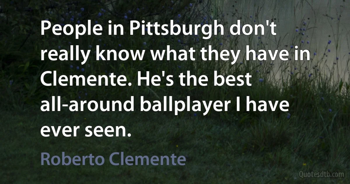 People in Pittsburgh don't really know what they have in Clemente. He's the best all-around ballplayer I have ever seen. (Roberto Clemente)