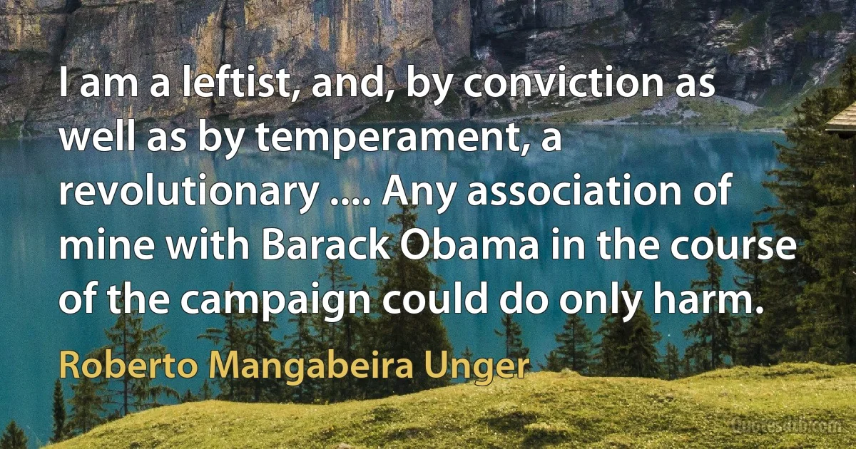 I am a leftist, and, by conviction as well as by temperament, a revolutionary .... Any association of mine with Barack Obama in the course of the campaign could do only harm. (Roberto Mangabeira Unger)