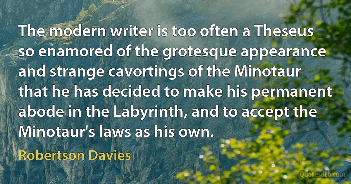 The modern writer is too often a Theseus so enamored of the grotesque appearance and strange cavortings of the Minotaur that he has decided to make his permanent abode in the Labyrinth, and to accept the Minotaur's laws as his own. (Robertson Davies)