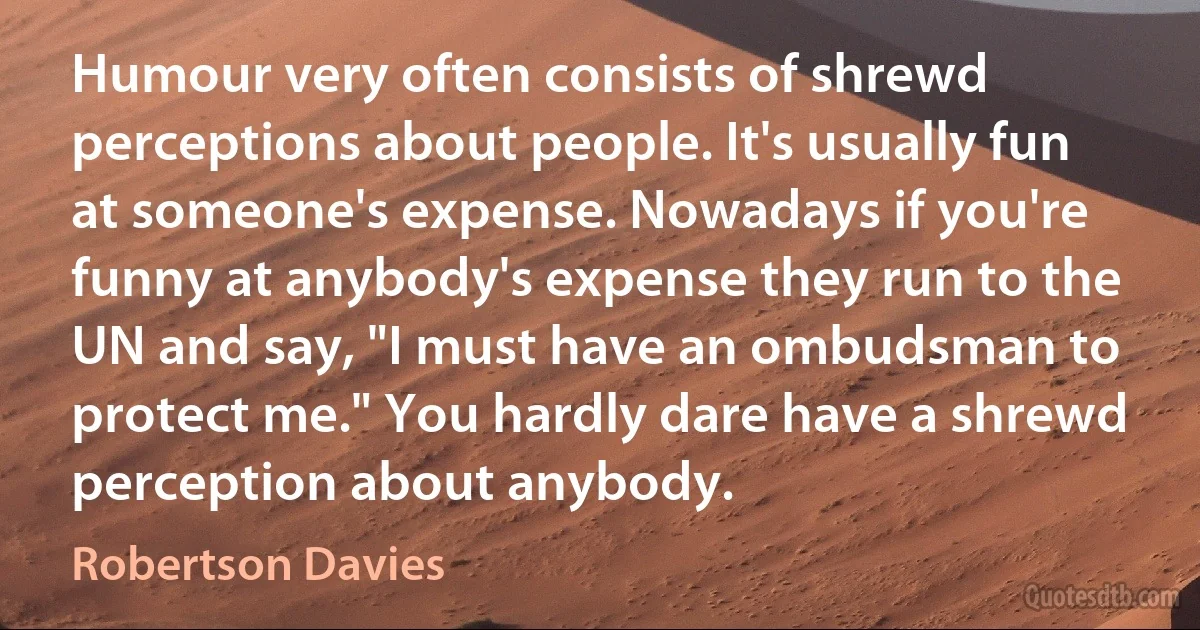 Humour very often consists of shrewd perceptions about people. It's usually fun at someone's expense. Nowadays if you're funny at anybody's expense they run to the UN and say, "I must have an ombudsman to protect me." You hardly dare have a shrewd perception about anybody. (Robertson Davies)