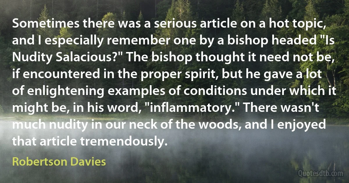 Sometimes there was a serious article on a hot topic, and I especially remember one by a bishop headed "Is Nudity Salacious?" The bishop thought it need not be, if encountered in the proper spirit, but he gave a lot of enlightening examples of conditions under which it might be, in his word, "inflammatory." There wasn't much nudity in our neck of the woods, and I enjoyed that article tremendously. (Robertson Davies)