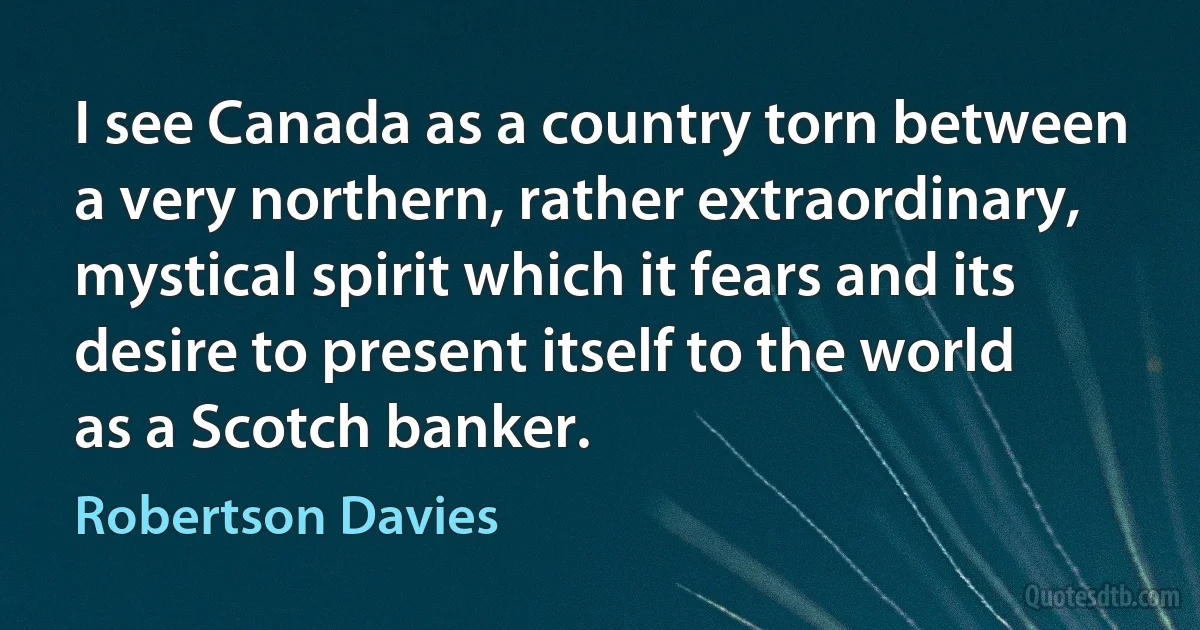 I see Canada as a country torn between a very northern, rather extraordinary, mystical spirit which it fears and its desire to present itself to the world as a Scotch banker. (Robertson Davies)