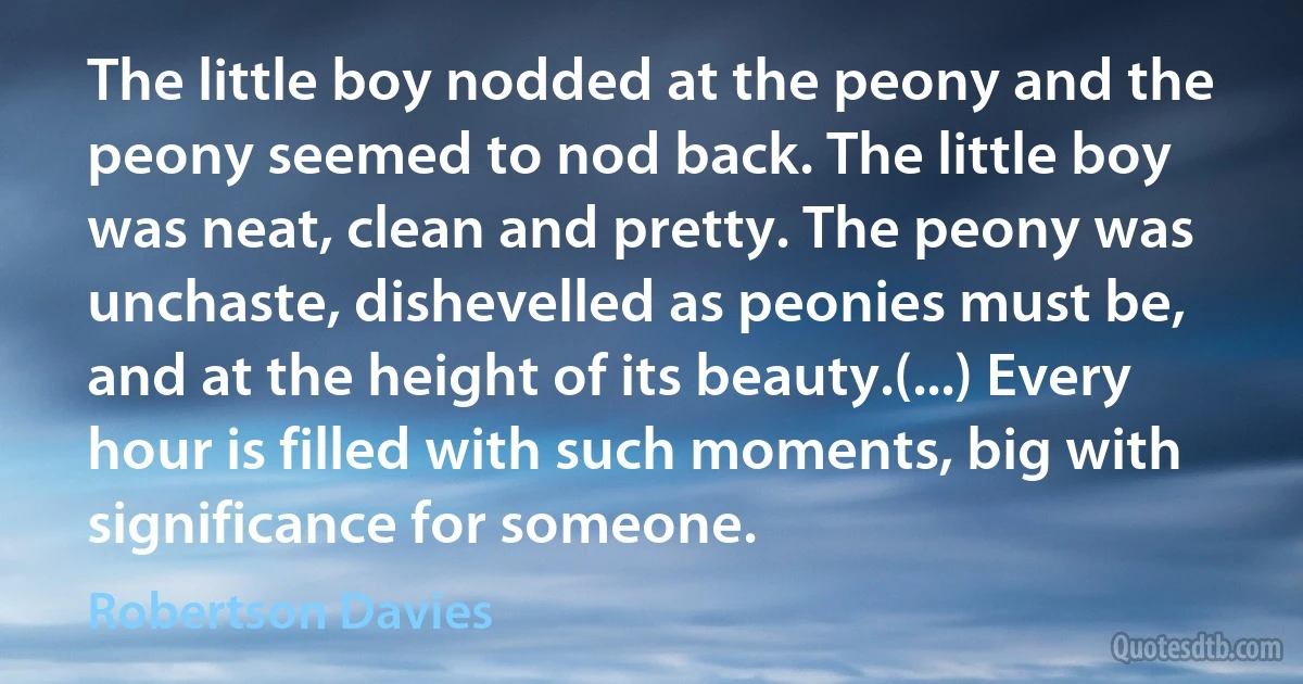 The little boy nodded at the peony and the peony seemed to nod back. The little boy was neat, clean and pretty. The peony was unchaste, dishevelled as peonies must be, and at the height of its beauty.(...) Every hour is filled with such moments, big with significance for someone. (Robertson Davies)