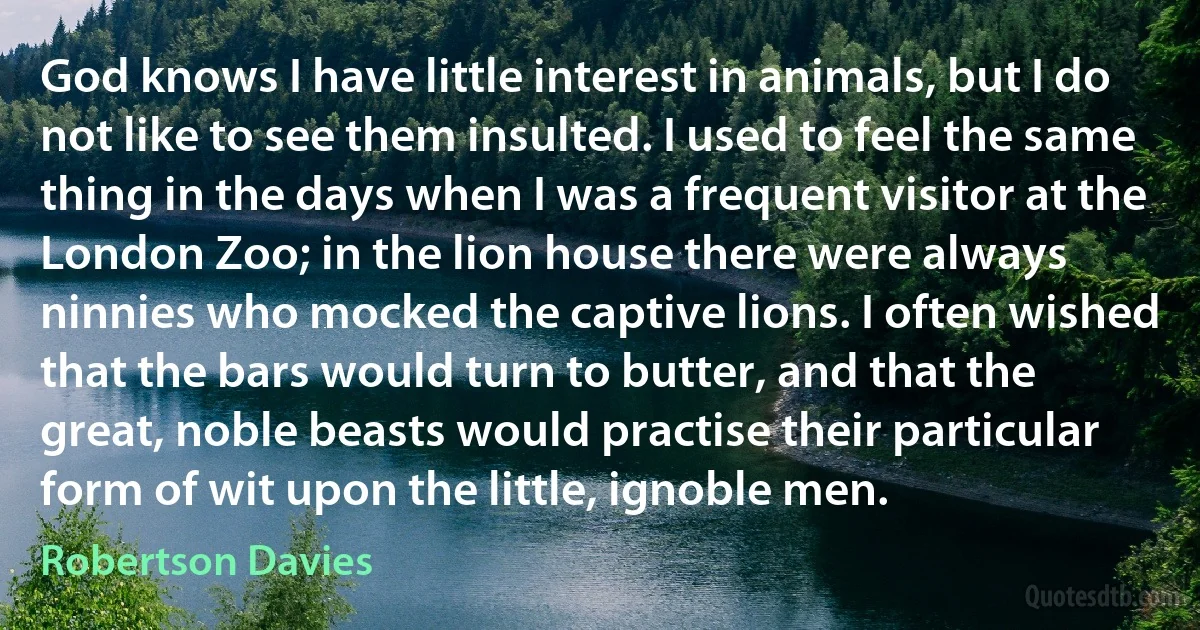 God knows I have little interest in animals, but I do not like to see them insulted. I used to feel the same thing in the days when I was a frequent visitor at the London Zoo; in the lion house there were always ninnies who mocked the captive lions. I often wished that the bars would turn to butter, and that the great, noble beasts would practise their particular form of wit upon the little, ignoble men. (Robertson Davies)