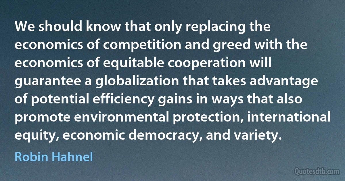 We should know that only replacing the economics of competition and greed with the economics of equitable cooperation will guarantee a globalization that takes advantage of potential efficiency gains in ways that also promote environmental protection, international equity, economic democracy, and variety. (Robin Hahnel)