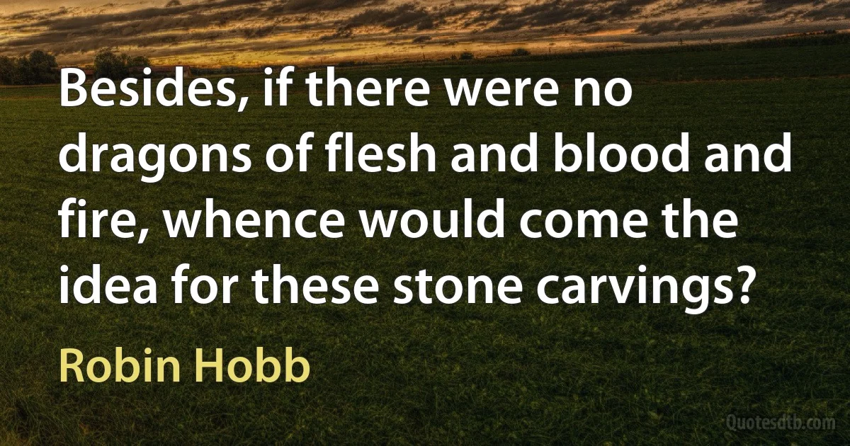 Besides, if there were no dragons of flesh and blood and fire, whence would come the idea for these stone carvings? (Robin Hobb)