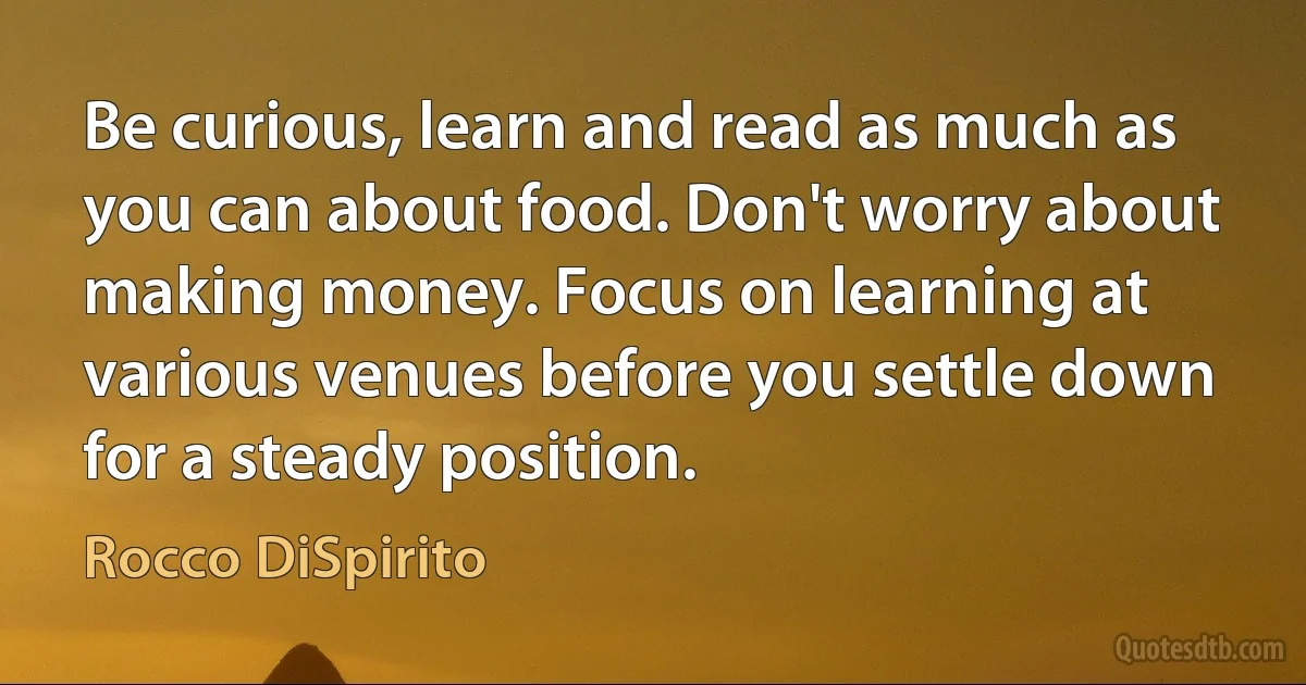 Be curious, learn and read as much as you can about food. Don't worry about making money. Focus on learning at various venues before you settle down for a steady position. (Rocco DiSpirito)