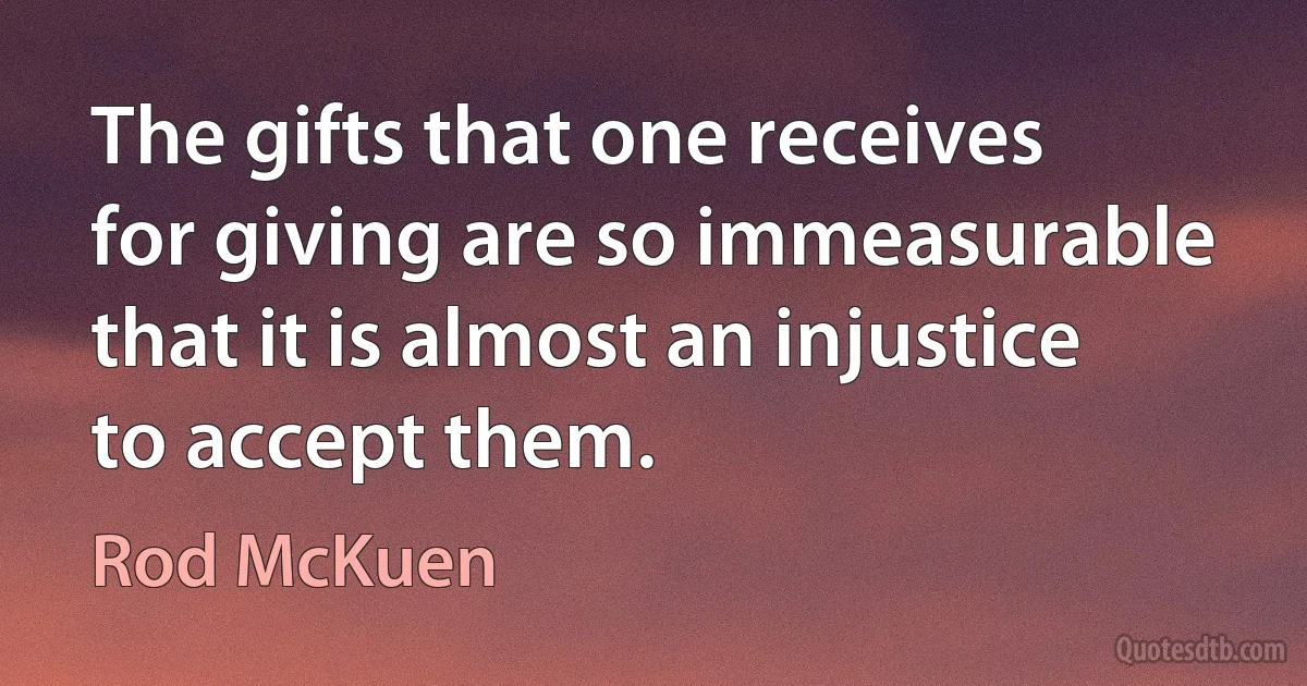 The gifts that one receives for giving are so immeasurable that it is almost an injustice to accept them. (Rod McKuen)