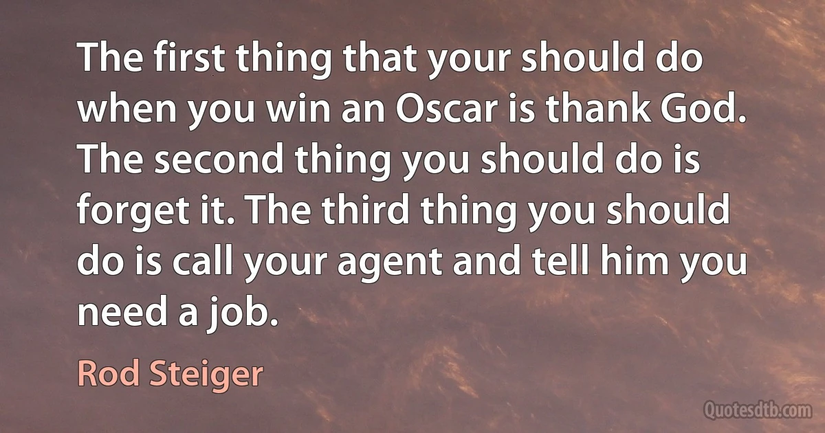 The first thing that your should do when you win an Oscar is thank God. The second thing you should do is forget it. The third thing you should do is call your agent and tell him you need a job. (Rod Steiger)