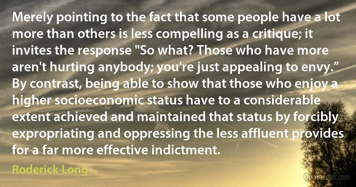 Merely pointing to the fact that some people have a lot more than others is less compelling as a critique; it invites the response "So what? Those who have more aren't hurting anybody; you're just appealing to envy.” By contrast, being able to show that those who enjoy a higher socioeconomic status have to a considerable extent achieved and maintained that status by forcibly expropriating and oppressing the less affluent provides for a far more effective indictment. (Roderick Long)