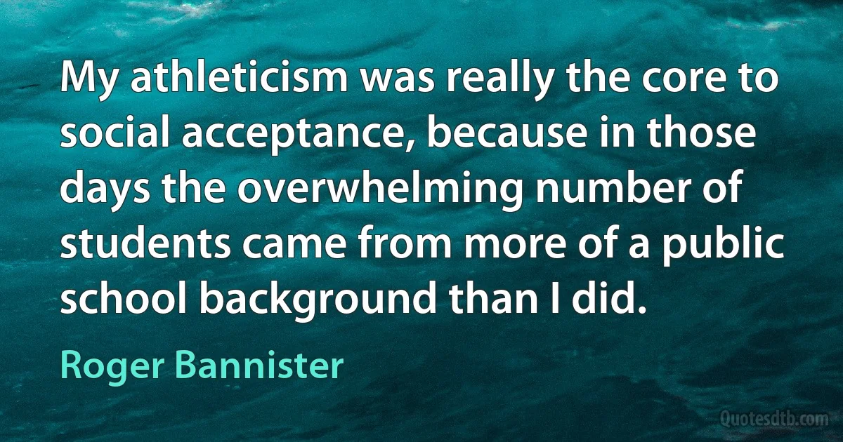 My athleticism was really the core to social acceptance, because in those days the overwhelming number of students came from more of a public school background than I did. (Roger Bannister)