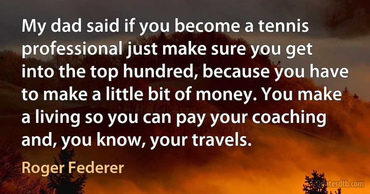 My dad said if you become a tennis professional just make sure you get into the top hundred, because you have to make a little bit of money. You make a living so you can pay your coaching and, you know, your travels. (Roger Federer)