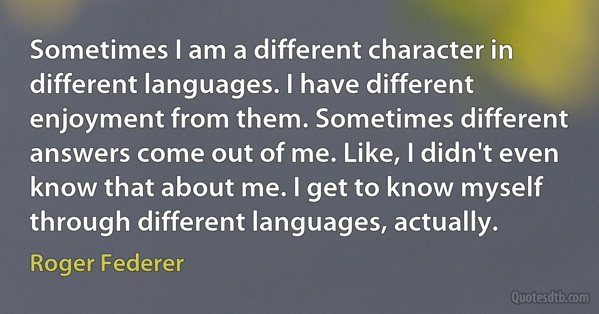 Sometimes I am a different character in different languages. I have different enjoyment from them. Sometimes different answers come out of me. Like, I didn't even know that about me. I get to know myself through different languages, actually. (Roger Federer)