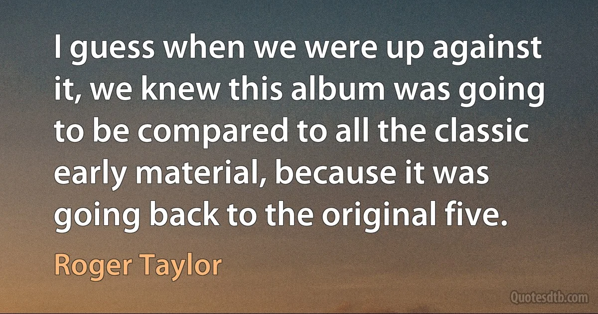 I guess when we were up against it, we knew this album was going to be compared to all the classic early material, because it was going back to the original five. (Roger Taylor)