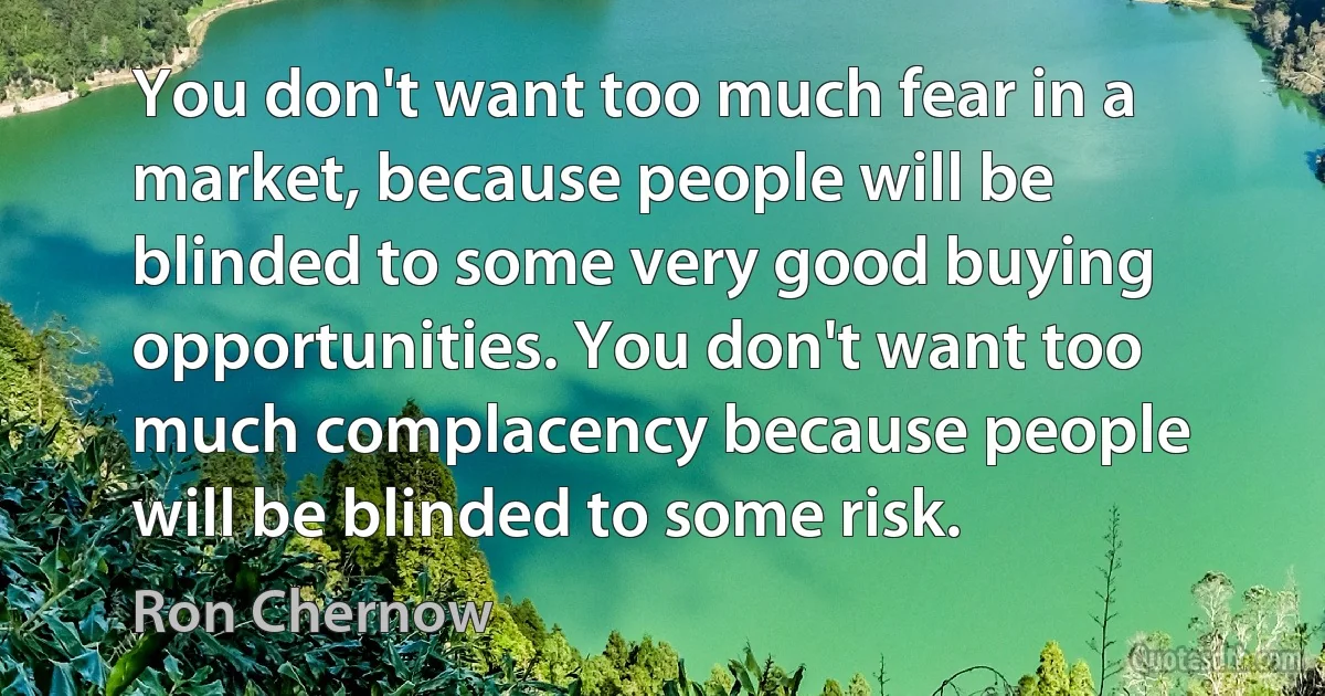 You don't want too much fear in a market, because people will be blinded to some very good buying opportunities. You don't want too much complacency because people will be blinded to some risk. (Ron Chernow)