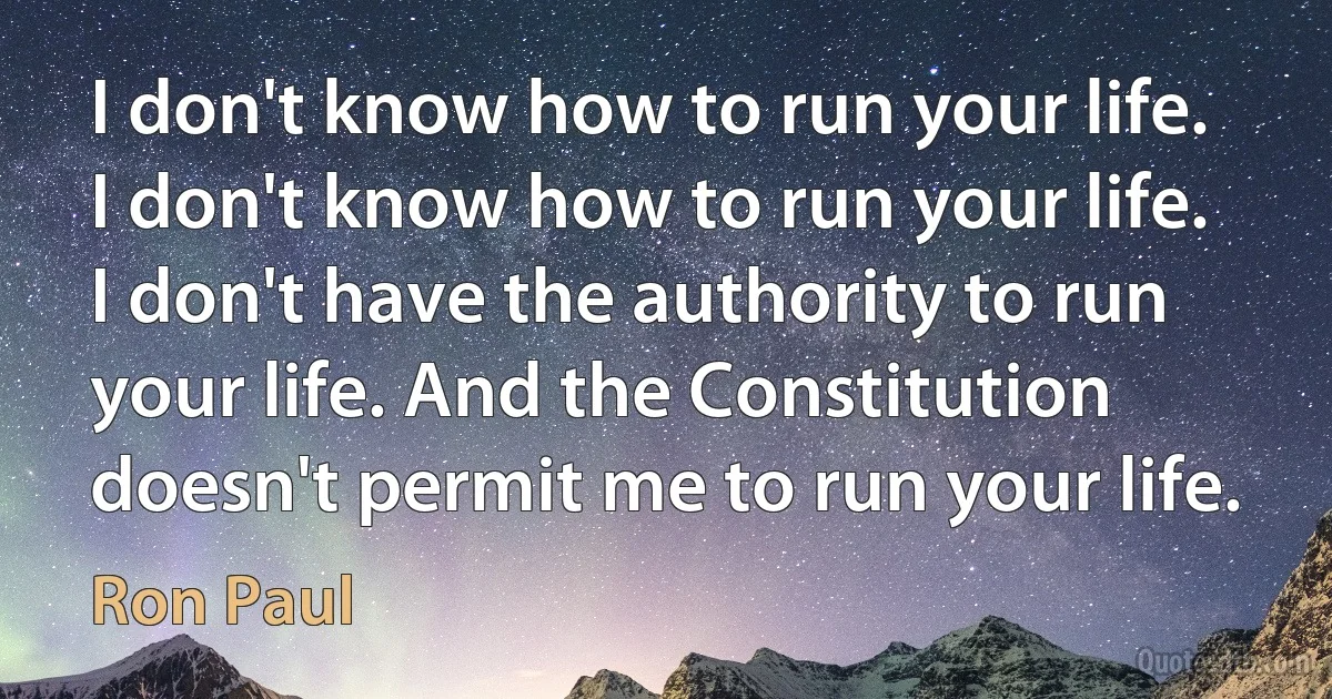 I don't know how to run your life. I don't know how to run your life. I don't have the authority to run your life. And the Constitution doesn't permit me to run your life. (Ron Paul)