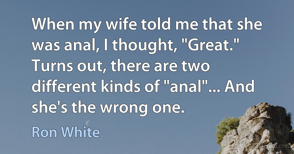 When my wife told me that she was anal, I thought, "Great." Turns out, there are two different kinds of "anal"... And she's the wrong one. (Ron White)