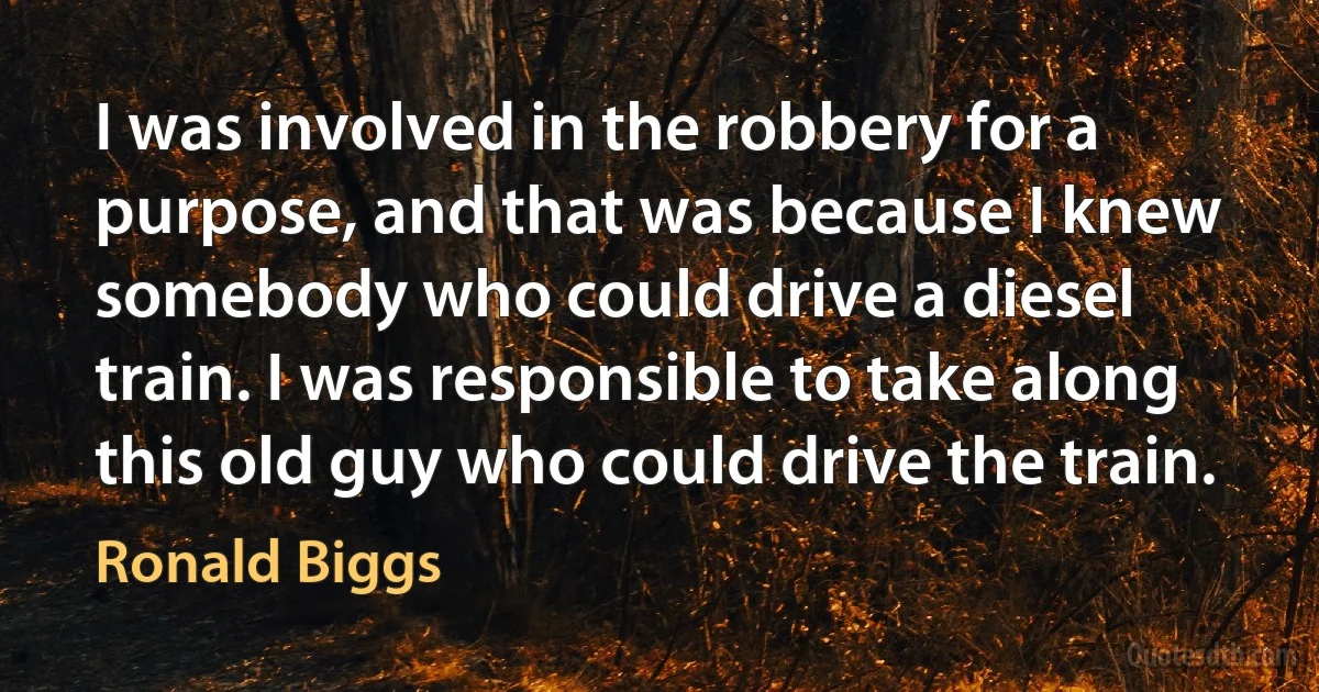 I was involved in the robbery for a purpose, and that was because I knew somebody who could drive a diesel train. I was responsible to take along this old guy who could drive the train. (Ronald Biggs)