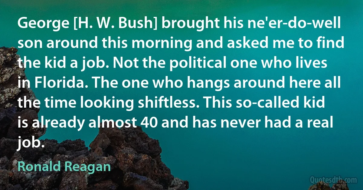 George [H. W. Bush] brought his ne'er-do-well son around this morning and asked me to find the kid a job. Not the political one who lives in Florida. The one who hangs around here all the time looking shiftless. This so-called kid is already almost 40 and has never had a real job. (Ronald Reagan)