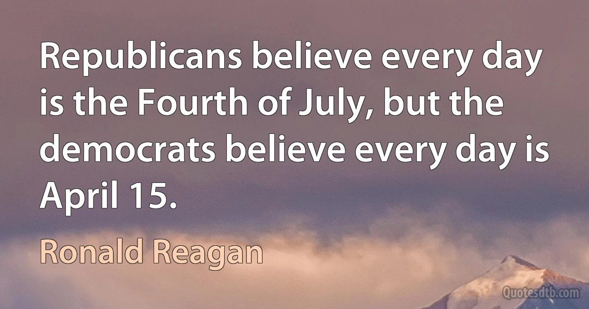 Republicans believe every day is the Fourth of July, but the democrats believe every day is April 15. (Ronald Reagan)