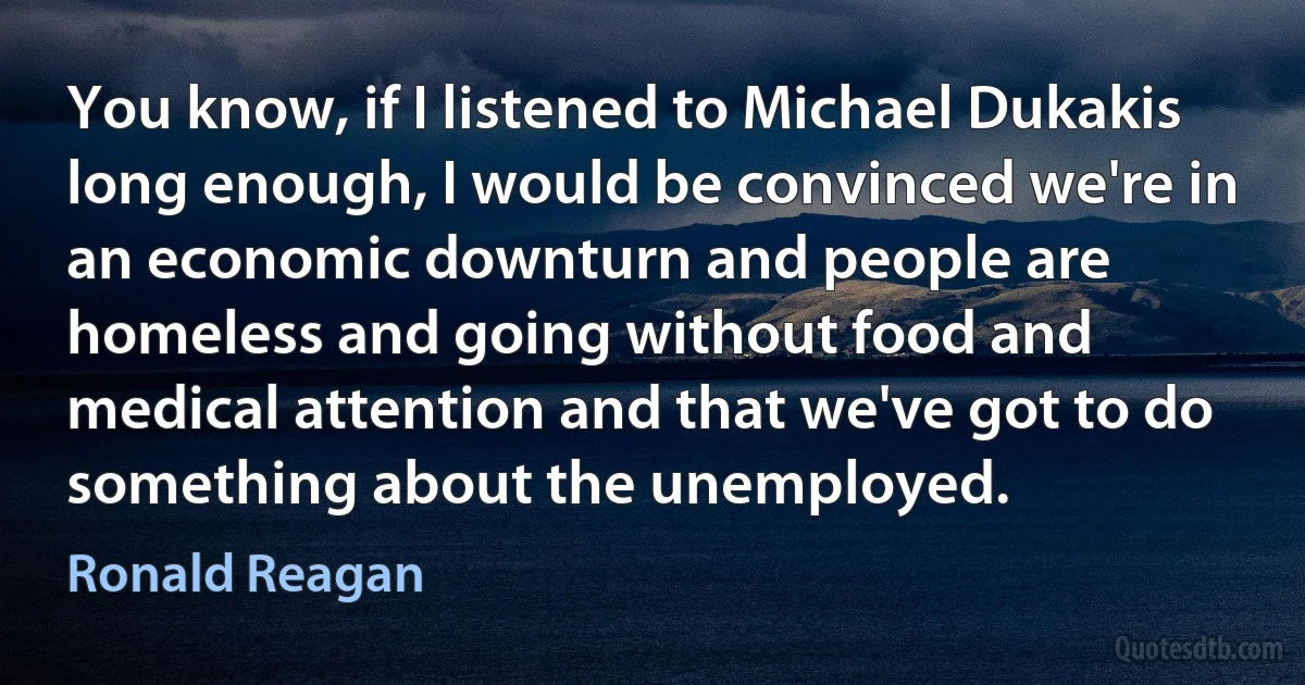 You know, if I listened to Michael Dukakis long enough, I would be convinced we're in an economic downturn and people are homeless and going without food and medical attention and that we've got to do something about the unemployed. (Ronald Reagan)