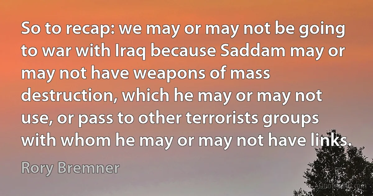 So to recap: we may or may not be going to war with Iraq because Saddam may or may not have weapons of mass destruction, which he may or may not use, or pass to other terrorists groups with whom he may or may not have links. (Rory Bremner)