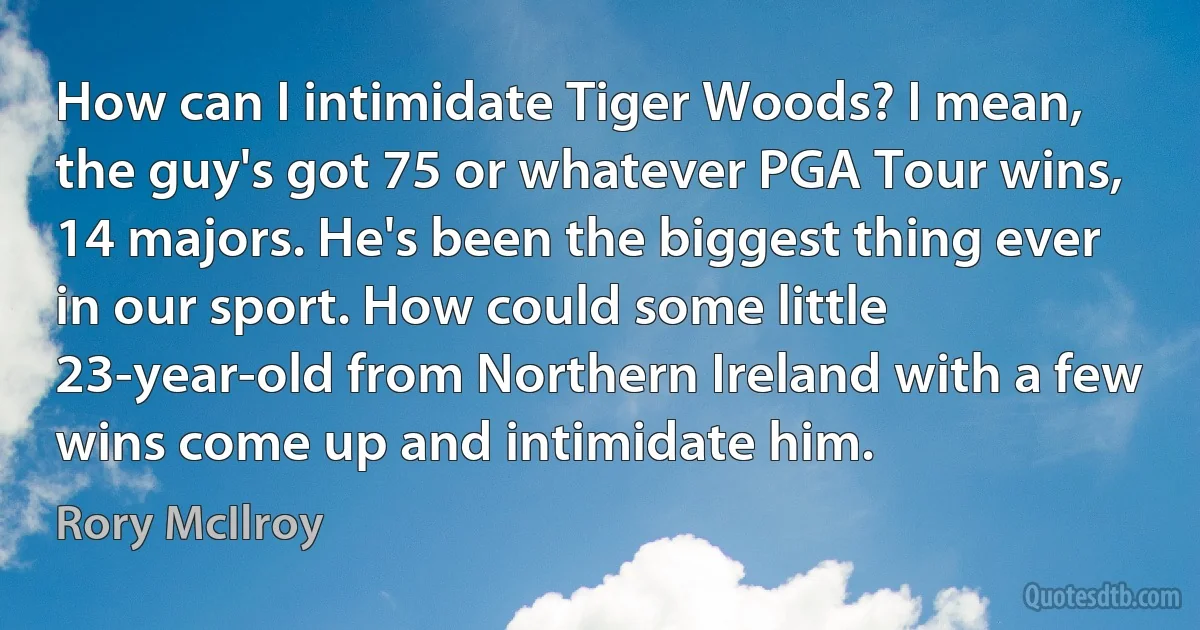 How can I intimidate Tiger Woods? I mean, the guy's got 75 or whatever PGA Tour wins, 14 majors. He's been the biggest thing ever in our sport. How could some little 23-year-old from Northern Ireland with a few wins come up and intimidate him. (Rory McIlroy)