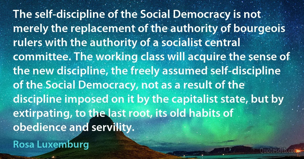 The self-discipline of the Social Democracy is not merely the replacement of the authority of bourgeois rulers with the authority of a socialist central committee. The working class will acquire the sense of the new discipline, the freely assumed self-discipline of the Social Democracy, not as a result of the discipline imposed on it by the capitalist state, but by extirpating, to the last root, its old habits of obedience and servility. (Rosa Luxemburg)