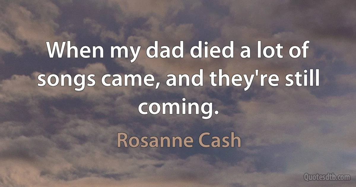 When my dad died a lot of songs came, and they're still coming. (Rosanne Cash)