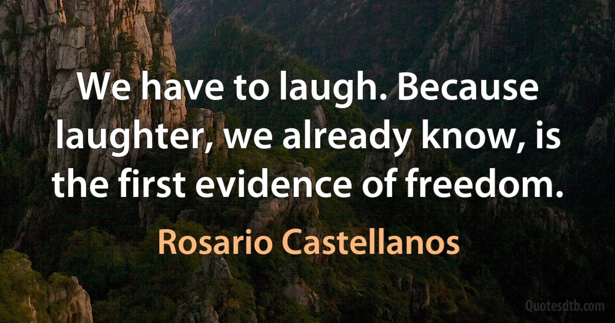 We have to laugh. Because laughter, we already know, is the first evidence of freedom. (Rosario Castellanos)