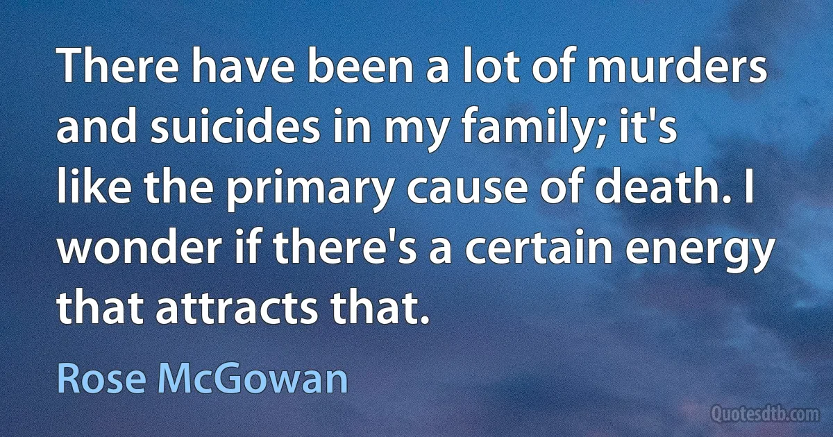 There have been a lot of murders and suicides in my family; it's like the primary cause of death. I wonder if there's a certain energy that attracts that. (Rose McGowan)