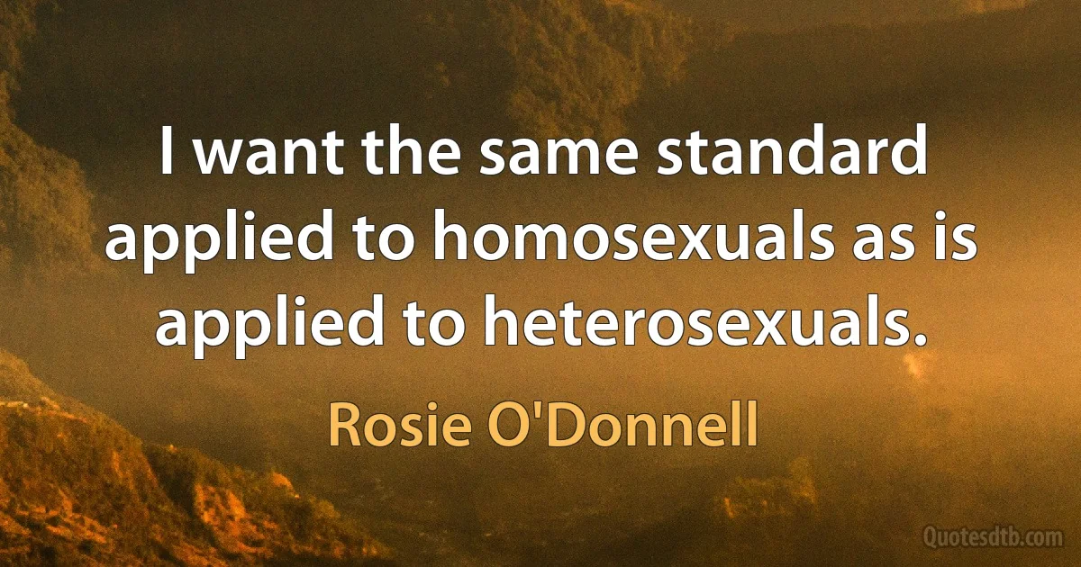 I want the same standard applied to homosexuals as is applied to heterosexuals. (Rosie O'Donnell)