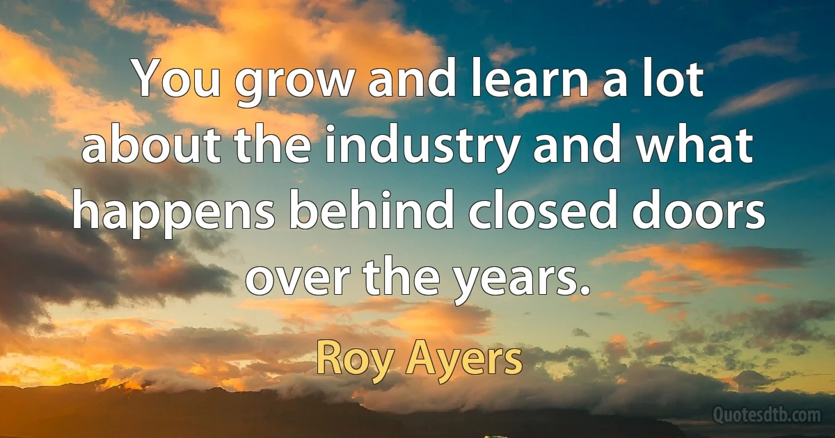 You grow and learn a lot about the industry and what happens behind closed doors over the years. (Roy Ayers)