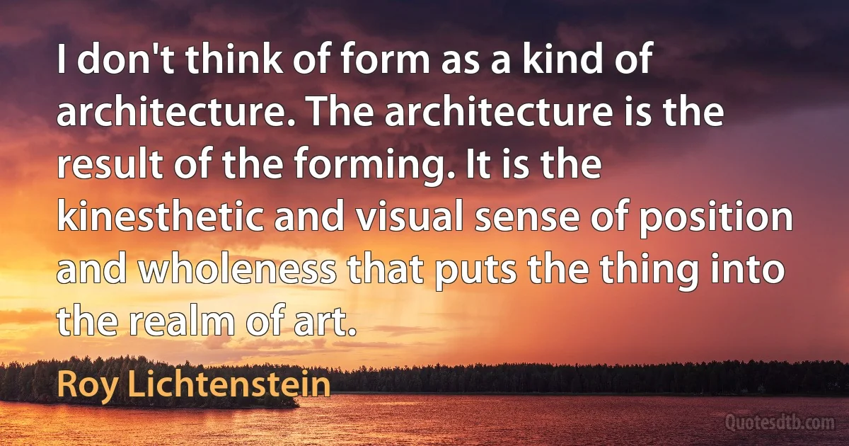 I don't think of form as a kind of architecture. The architecture is the result of the forming. It is the kinesthetic and visual sense of position and wholeness that puts the thing into the realm of art. (Roy Lichtenstein)