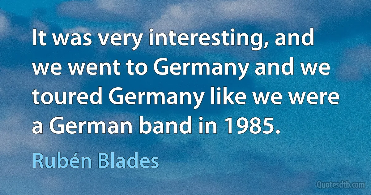 It was very interesting, and we went to Germany and we toured Germany like we were a German band in 1985. (Rubén Blades)