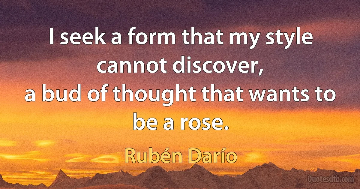 I seek a form that my style cannot discover,
a bud of thought that wants to be a rose. (Rubén Darío)