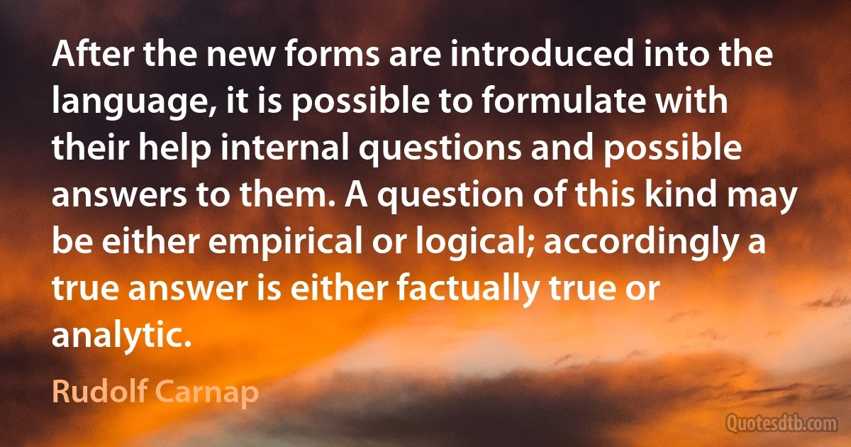 After the new forms are introduced into the language, it is possible to formulate with their help internal questions and possible answers to them. A question of this kind may be either empirical or logical; accordingly a true answer is either factually true or analytic. (Rudolf Carnap)