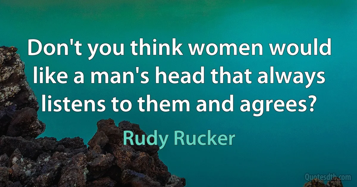 Don't you think women would like a man's head that always listens to them and agrees? (Rudy Rucker)