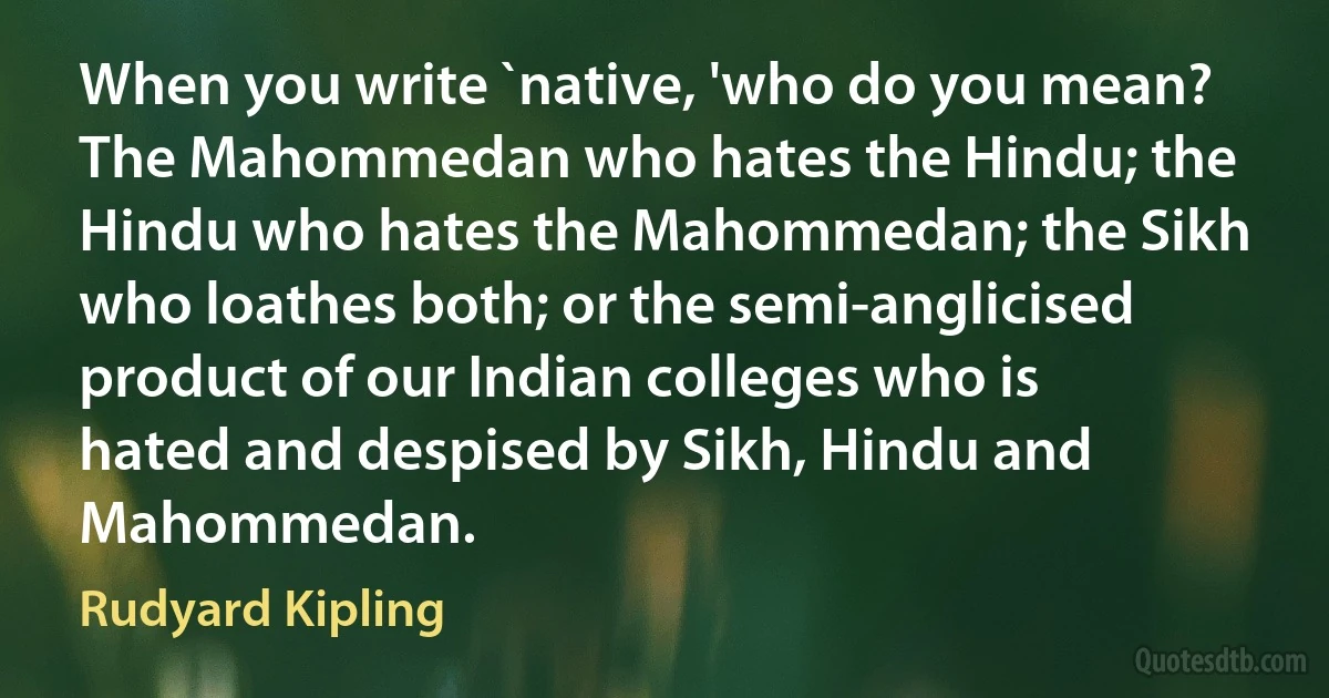 When you write `native, 'who do you mean? The Mahommedan who hates the Hindu; the Hindu who hates the Mahommedan; the Sikh who loathes both; or the semi-anglicised product of our Indian colleges who is hated and despised by Sikh, Hindu and Mahommedan. (Rudyard Kipling)