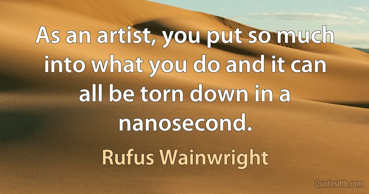 As an artist, you put so much into what you do and it can all be torn down in a nanosecond. (Rufus Wainwright)