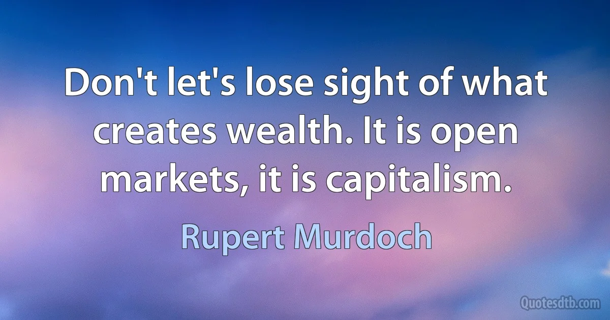 Don't let's lose sight of what creates wealth. It is open markets, it is capitalism. (Rupert Murdoch)