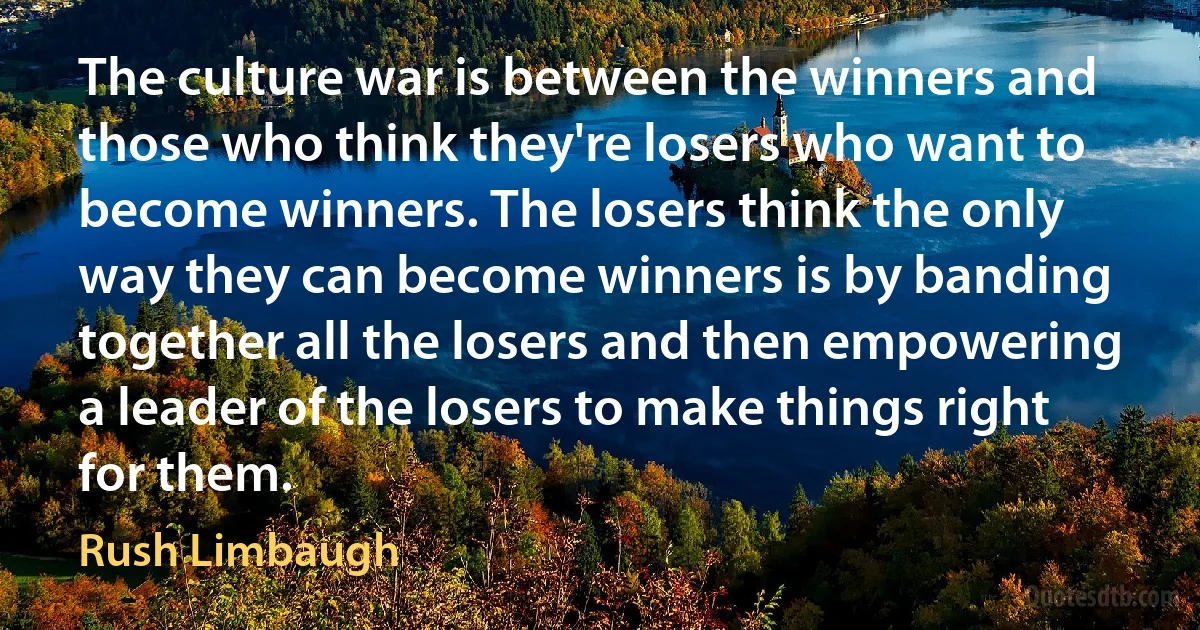 The culture war is between the winners and those who think they're losers who want to become winners. The losers think the only way they can become winners is by banding together all the losers and then empowering a leader of the losers to make things right for them. (Rush Limbaugh)