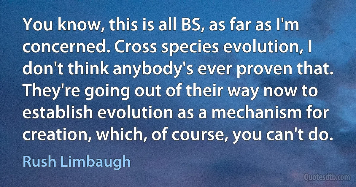 You know, this is all BS, as far as I'm concerned. Cross species evolution, I don't think anybody's ever proven that. They're going out of their way now to establish evolution as a mechanism for creation, which, of course, you can't do. (Rush Limbaugh)