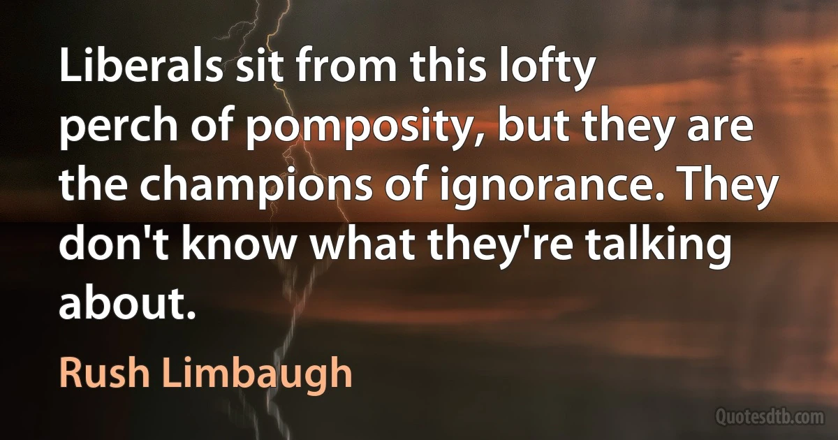 Liberals sit from this lofty perch of pomposity, but they are the champions of ignorance. They don't know what they're talking about. (Rush Limbaugh)