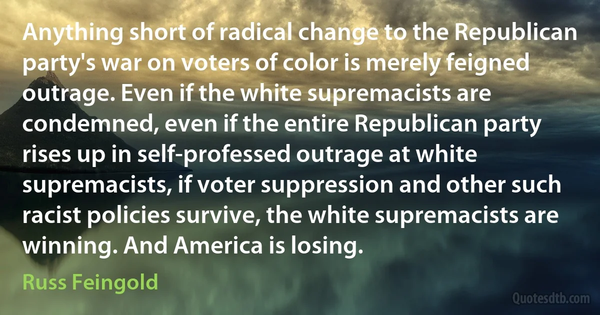 Anything short of radical change to the Republican party's war on voters of color is merely feigned outrage. Even if the white supremacists are condemned, even if the entire Republican party rises up in self-professed outrage at white supremacists, if voter suppression and other such racist policies survive, the white supremacists are winning. And America is losing. (Russ Feingold)