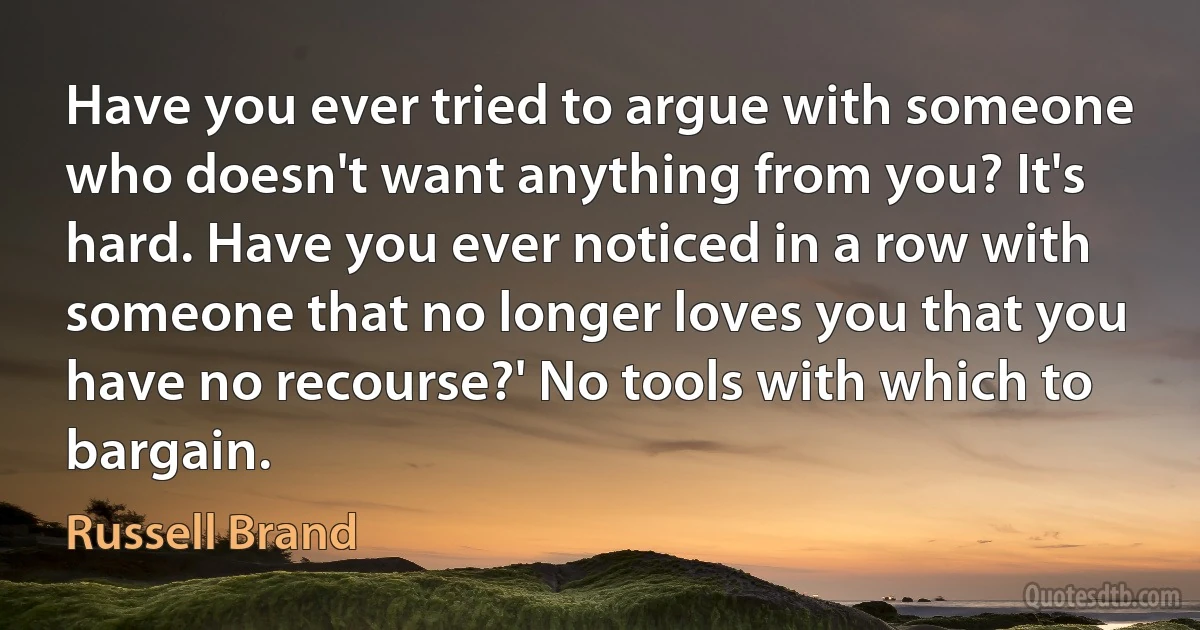 Have you ever tried to argue with someone who doesn't want anything from you? It's hard. Have you ever noticed in a row with someone that no longer loves you that you have no recourse?' No tools with which to bargain. (Russell Brand)