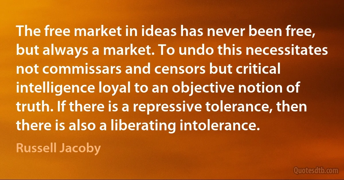 The free market in ideas has never been free, but always a market. To undo this necessitates not commissars and censors but critical intelligence loyal to an objective notion of truth. If there is a repressive tolerance, then there is also a liberating intolerance. (Russell Jacoby)