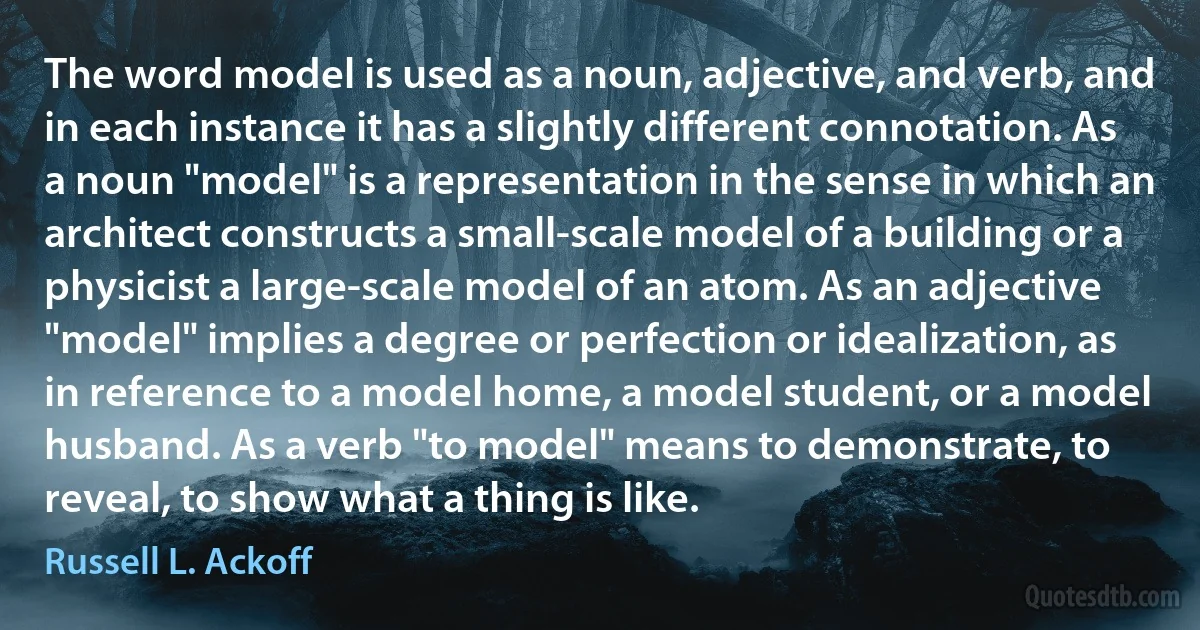 The word model is used as a noun, adjective, and verb, and in each instance it has a slightly different connotation. As a noun "model" is a representation in the sense in which an architect constructs a small-scale model of a building or a physicist a large-scale model of an atom. As an adjective "model" implies a degree or perfection or idealization, as in reference to a model home, a model student, or a model husband. As a verb "to model" means to demonstrate, to reveal, to show what a thing is like. (Russell L. Ackoff)