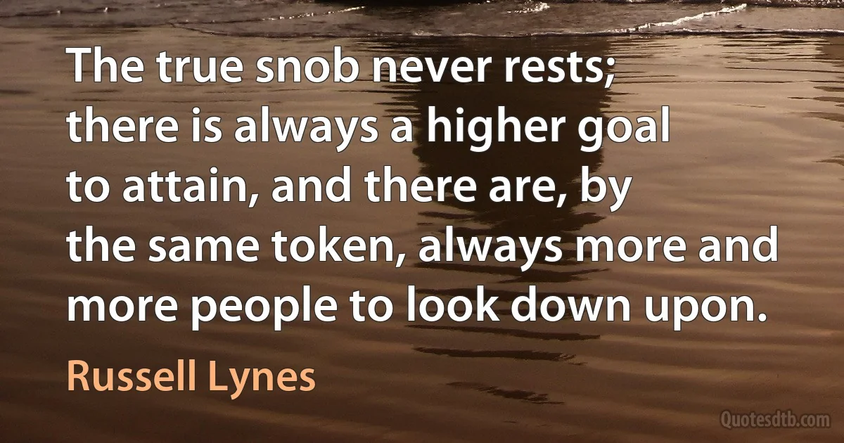 The true snob never rests; there is always a higher goal to attain, and there are, by the same token, always more and more people to look down upon. (Russell Lynes)